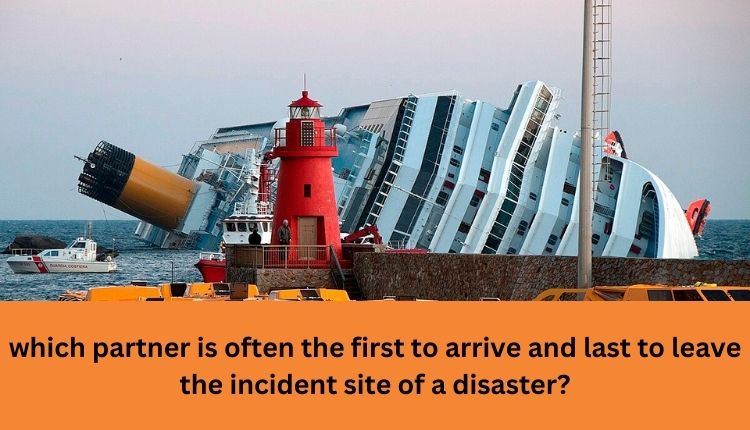 which partner is often the first to arrive and last to leave the incident site of a disaster